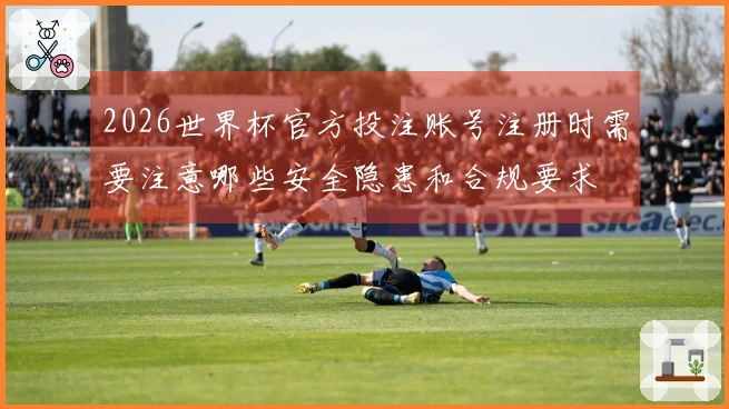 2026世界杯官方投注账号注册时需要注意哪些安全隐患和合规要求