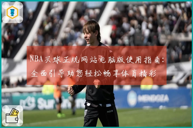 NBA买球正规网站电脑版使用指南：全面引导助您轻松畅享体育精彩